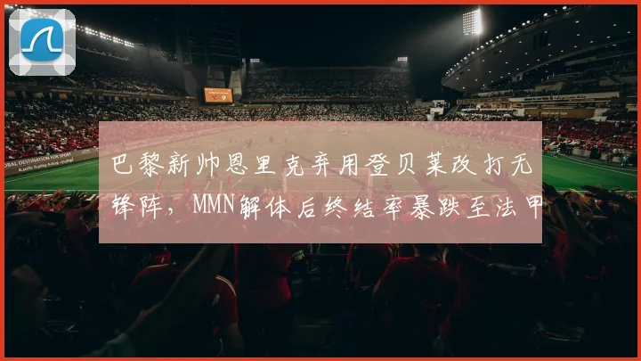巴黎新帅恩里克弃用登贝莱改打无锋阵，MMN解体后终结率暴跌至法甲第六__br_