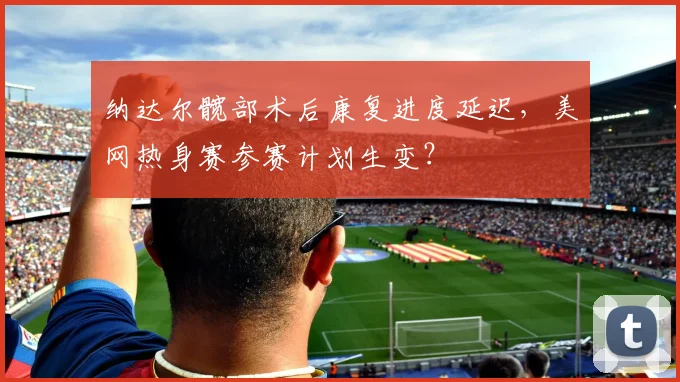 纳达尔髋部术后康复进度延迟,美网热身赛参赛计划生变?