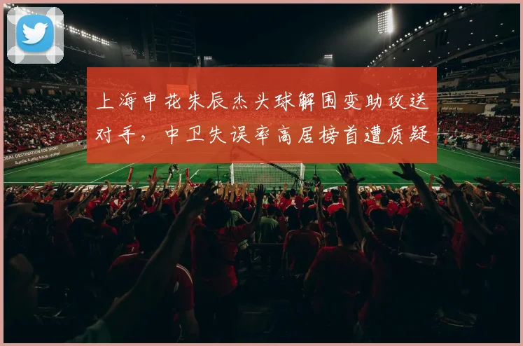 上海申花朱辰杰头球解围变助攻送对手,中卫失误率高居榜首遭质疑