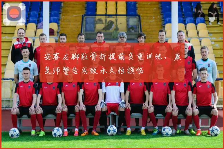 安赛龙脚趾骨折提前负重训练，康复师警告或致永久性损伤
