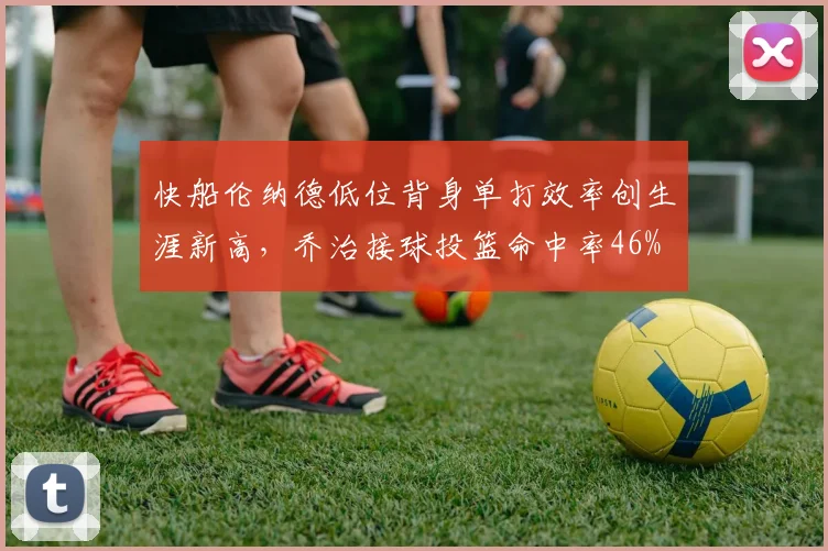 快船伦纳德低位背身单打效率创生涯新高,乔治接球投篮命中率46%