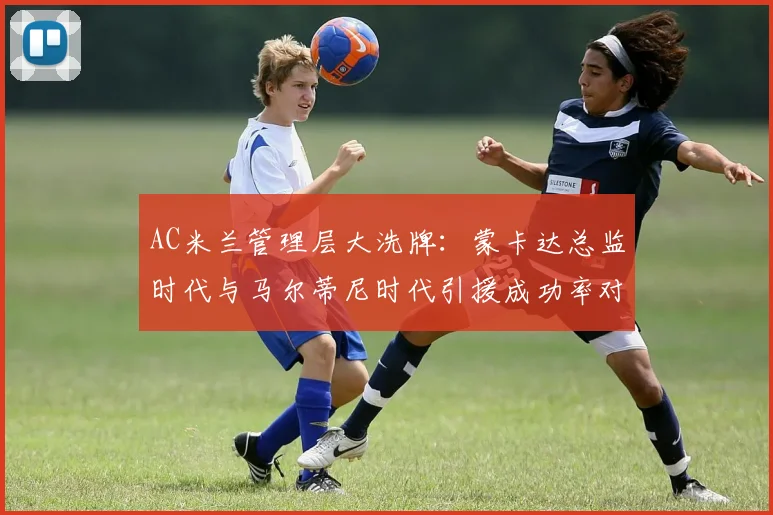 AC米兰管理层大洗牌:蒙卡达总监时代与马尔蒂尼时代引援成功率对比