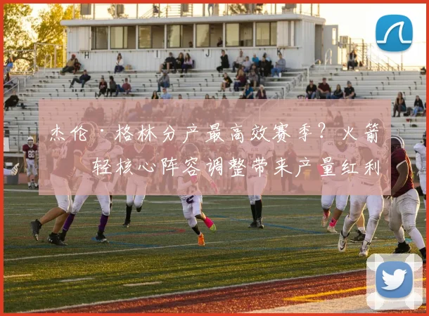 杰伦·格林分产最高效赛季？火箭年轻核心阵容调整带来产量红利