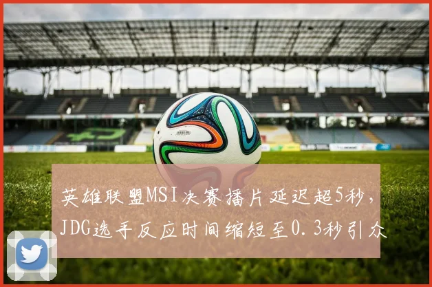 英雄联盟MSI决赛播片延迟超5秒，JDG选手反应时间缩短至0.3秒引众怒