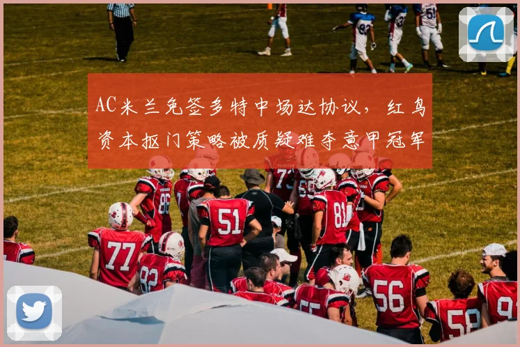 AC米兰免签多特中场达协议,红鸟资本抠门策略被质疑难夺意甲冠军