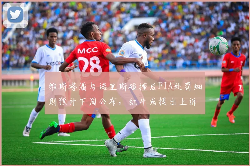 维斯塔潘与诺里斯碰撞后FIA处罚细则预计下周公布，红牛或提出上诉推翻判罚